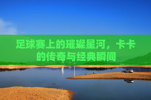 足球赛上的璀璨星河,卡卡的传奇与经典瞬间