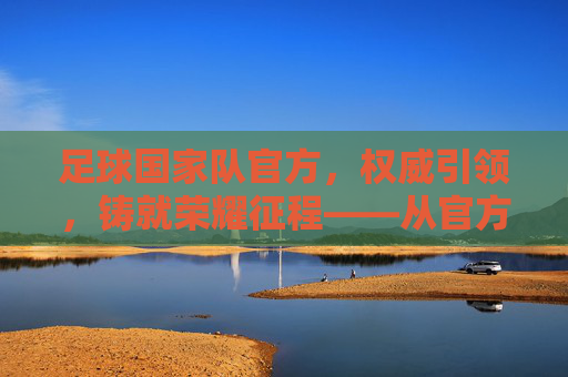 足球国家队官方，权威引领，铸就荣耀征程——从官方视角看现代足球的荣耀与传承