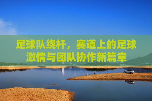 足球队绕杆，赛道上的足球激情与团队协作新篇章