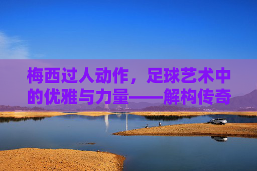 梅西过人动作，足球艺术中的优雅与力量——解构传奇球员的过人哲学，梅西过人动作，足球艺术中的优雅与力量——解构传奇球员的过人哲学