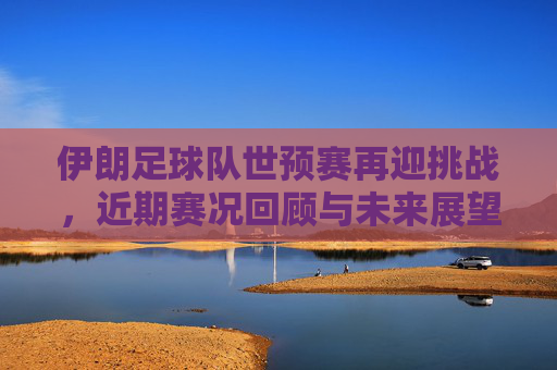 伊朗足球队世预赛再迎挑战,近期赛况回顾与未来展望