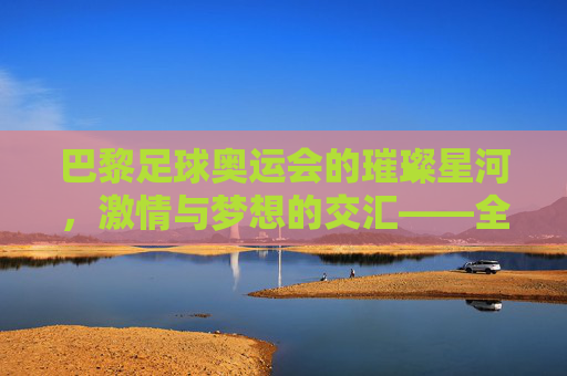 巴黎足球奥运会的璀璨星河,激情与梦想的交汇——全球足球盛宴的全新篇章,巴黎足球奥运会的璀璨星河,激情与梦想的交汇——全球足球盛宴的全新篇章