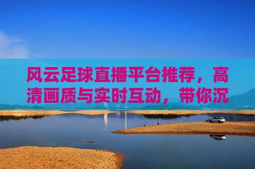 风云足球直播平台推荐，高清画质与实时互动，带你沉浸式体验赛事激情
