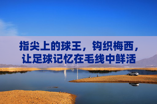 指尖上的球王,钩织梅西,让足球记忆在毛线中鲜活