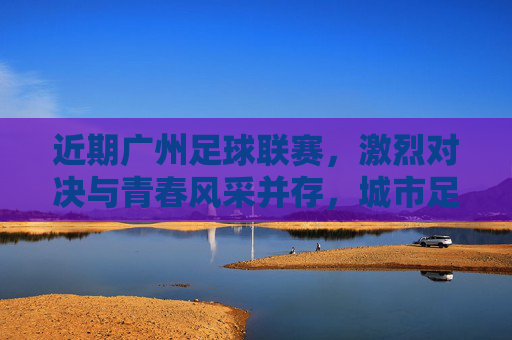 近期广州足球联赛，激烈对决与青春风采并存，城市足球生态持续升温，广州足球联赛，激烈对决与青春风采并存，城市足球生态持续升温