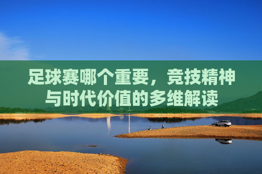 足球赛哪个重要,竞技精神与时代价值的多维解读