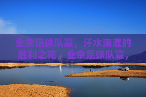 业余足球队赢，汗水浇灌的胜利之花，业余足球队赢，汗水浇灌的胜利之花