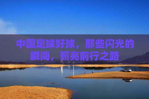 中国足球好球,那些闪光的瞬间,照亮前行之路