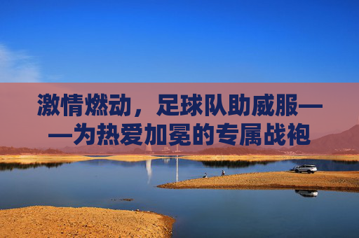 激情燃动,足球队助威服——为热爱加冕的专属战袍