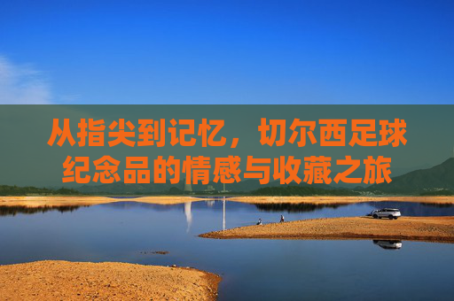 从指尖到记忆，切尔西足球纪念品的情感与收藏之旅