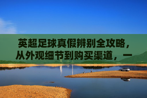 英超足球真假辨别全攻略，从外观细节到购买渠道，一文教你识别真伪