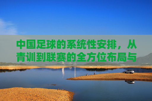 中国足球的系统性安排,从青训到联赛的全方位布局与未来展望
