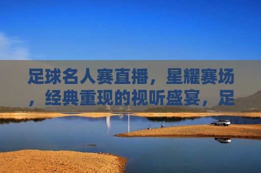 足球名人赛直播,星耀赛场,经典重现的视听盛宴,足球名人赛直播,星耀赛场,经典重现的视听盛宴
