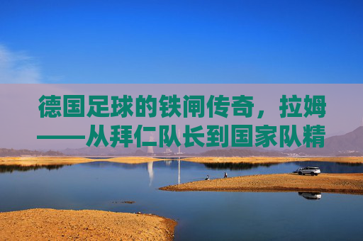 德国足球的铁闸传奇，拉姆——从拜仁队长到国家队精神图腾的生涯印记