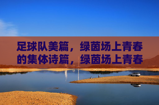 足球队美篇,绿茵场上青春的集体诗篇,绿茵场上青春的集体诗篇,足球队美篇
