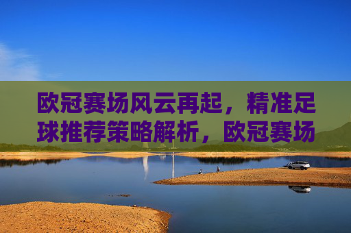 欧冠赛场风云再起，精准足球推荐策略解析，欧冠赛场风云再起，精准足球推荐策略解析