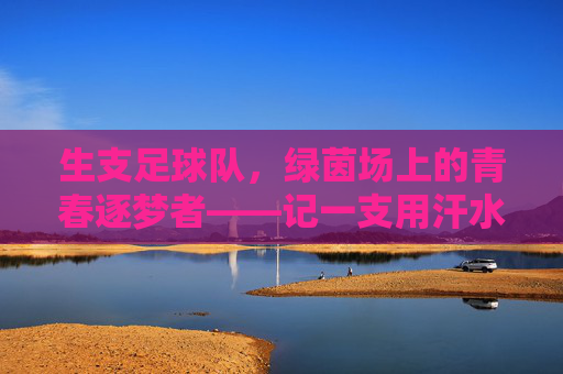 生支足球队，绿茵场上的青春逐梦者——记一支用汗水浇灌梦想的年轻队伍