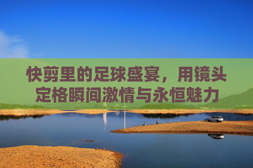 快剪里的足球盛宴,用镜头定格瞬间激情与永恒魅力