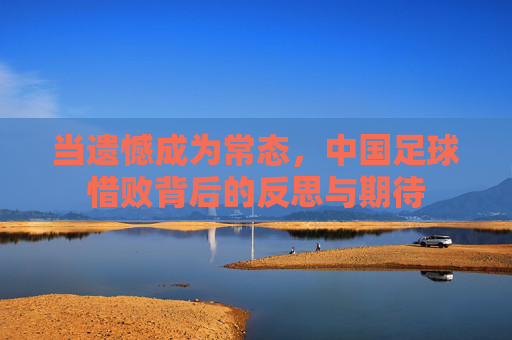 当遗憾成为常态,中国足球惜败背后的反思与期待