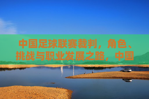 中国足球联赛裁判，角色、挑战与职业发展之路，中国足球联赛裁判，角色、挑战与职业发展之路