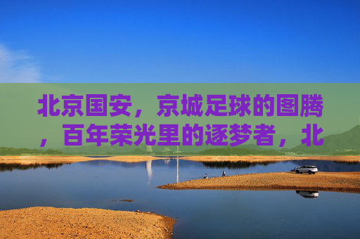 北京国安，京城足球的图腾，百年荣光里的逐梦者，北京国安，京城足球的图腾，百年荣光里的逐梦者