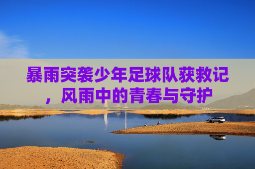 暴雨突袭少年足球队获救记，风雨中的青春与守护