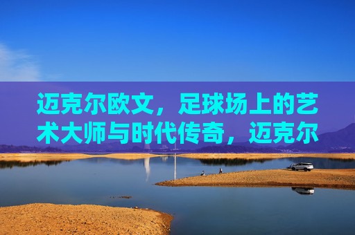 迈克尔欧文,足球场上的艺术大师与时代传奇,迈克尔欧文,足球场上的艺术大师与时代传奇