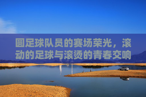 圆足球队员的赛场荣光，滚动的足球与滚烫的青春交响