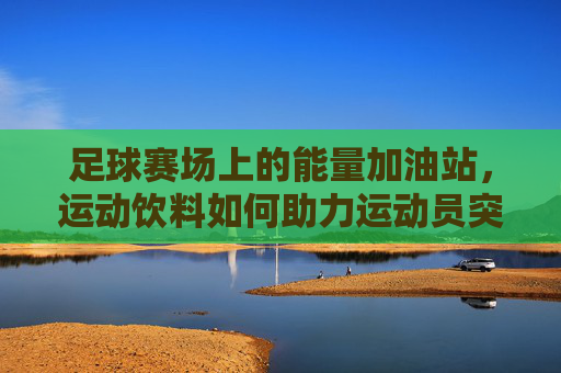足球赛场上的能量加油站,运动饮料如何助力运动员突破极限,足球赛场上的能量加油站,运动饮料如何助力运动员突破极限