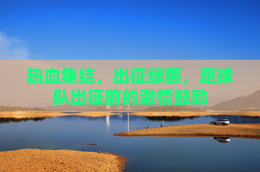 热血集结，出征绿茵，足球队出征前的激情鼓励
