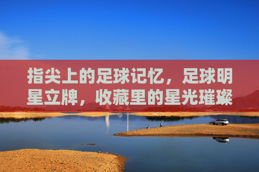 指尖上的足球记忆，足球明星立牌，收藏里的星光璀璨