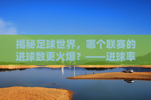 揭秘足球世界，哪个联赛的进球数更火爆？——进球率最高的联赛盘点