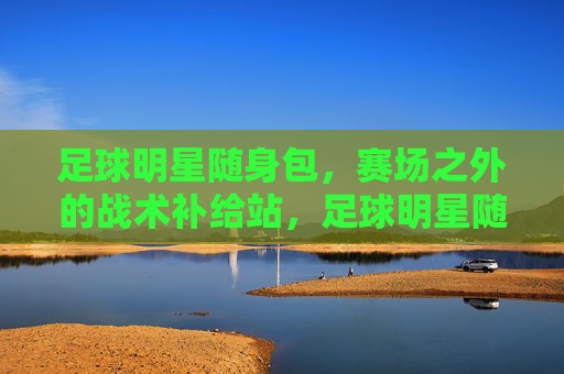 足球明星随身包，赛场之外的战术补给站，足球明星随身包，赛场之外的战术补给站