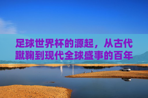 足球世界杯的源起,从古代蹴鞠到现代全球盛事的百年传承与演进,从蹴鞠到世界杯,百年足球传承与全球盛事演进