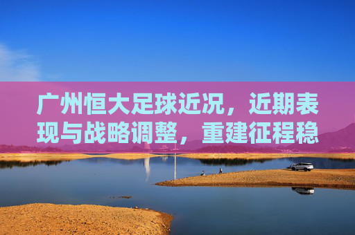 广州恒大足球近况，近期表现与战略调整，重建征程稳步推进