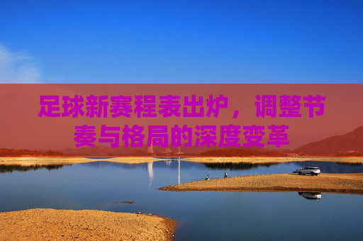足球新赛程表出炉，调整节奏与格局的深度变革