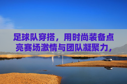 足球队穿搭，用时尚装备点亮赛场激情与团队凝聚力，足球队穿搭，用时尚装备点亮赛场激情与团队凝聚力