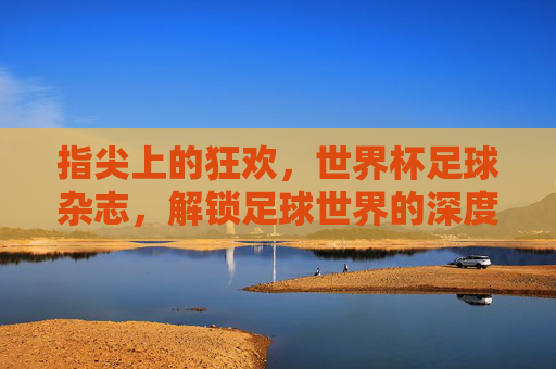 指尖上的狂欢,世界杯足球杂志,解锁足球世界的深度与温度,指尖上的狂欢,世界杯足球杂志,解锁足球世界的深度与温度