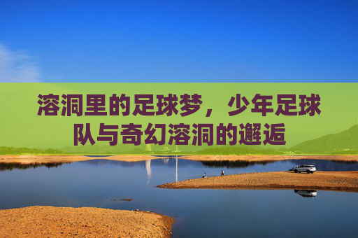 溶洞里的足球梦,少年足球队与奇幻溶洞的邂逅