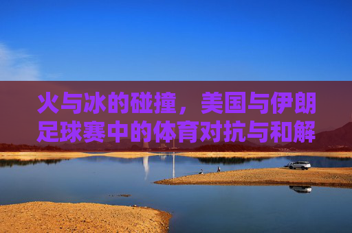 火与冰的碰撞，美国与伊朗足球赛中的体育对抗与和解之思，火与冰的碰撞，美国与伊朗足球赛中的体育对抗与和解之思
