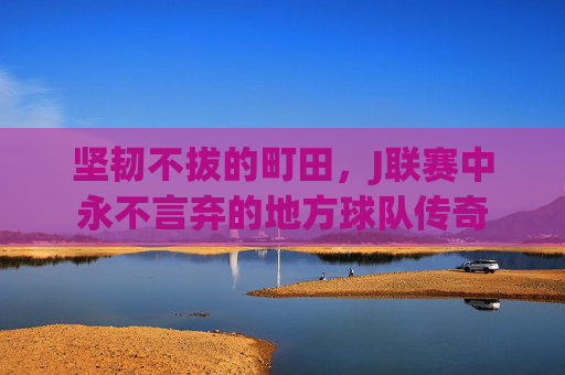 坚韧不拔的町田，J联赛中永不言弃的地方球队传奇