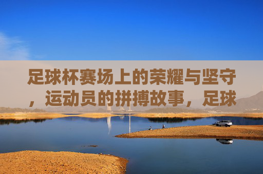足球杯赛场上的荣耀与坚守,运动员的拼搏故事,足球杯赛场上的荣耀与坚守,运动员的拼搏故事