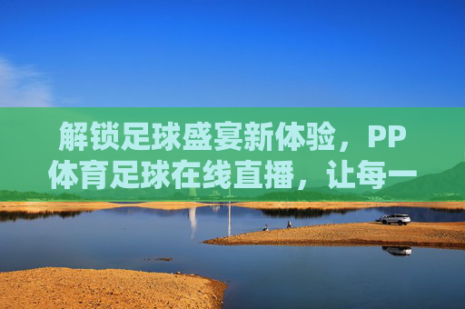 解锁足球盛宴新体验，PP体育足球在线直播，让每一场精彩不缺席，解锁足球盛宴新体验，PP体育足球在线直播，让每一场精彩不缺席