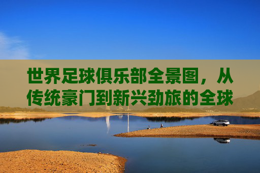 世界足球俱乐部全景图,从传统豪门到新兴劲旅的全球格局与故事,世界足球俱乐部全景图,从传统豪门到新兴劲旅的全球格局与故事