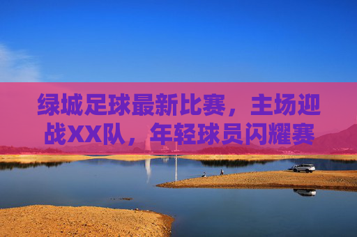 绿城足球最新比赛,主场迎战XX队,年轻球员闪耀赛场,战术体系初显成效,绿城足球主场迎战XX队,年轻球员闪耀,战术体系初显成效