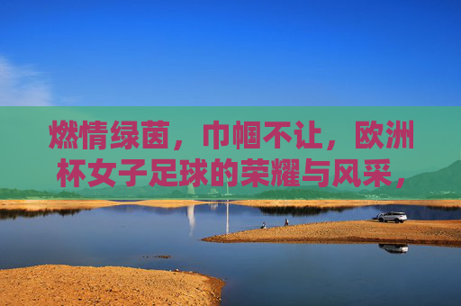 燃情绿茵,巾帼不让,欧洲杯女子足球的荣耀与风采,燃情绿茵,巾帼不让,欧洲杯女子足球的荣耀与风采