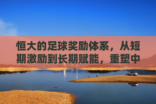 恒大的足球奖励体系，从短期激励到长期赋能，重塑中超竞技格局，恒大的足球奖励体系，从短期激励到长期赋能，重塑中超竞技格局