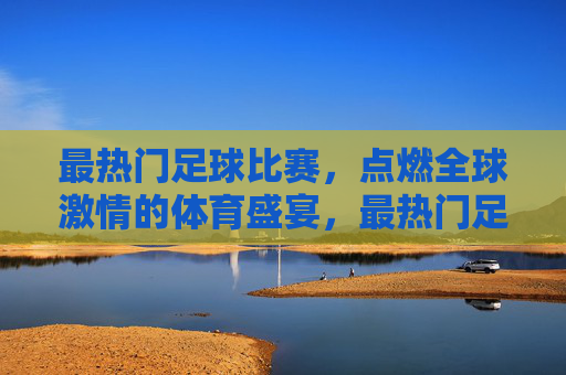 最热门足球比赛，点燃全球激情的体育盛宴，最热门足球比赛，点燃全球激情的体育盛宴
