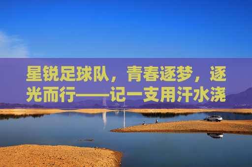 星锐足球队，青春逐梦，逐光而行——记一支用汗水浇灌梦想的年轻力量，星锐足球队，青春逐梦，逐光而行——记一支用汗水浇灌梦想的年轻力量