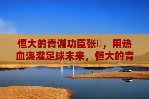 恒大的青训功臣张赟,用热血浇灌足球未来,恒大的青训功臣张赟,用热血浇灌足球未来